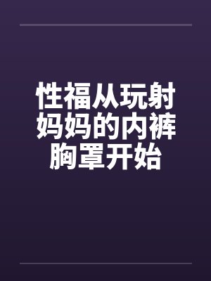 性福从玩射妈妈的内裤胸罩开始by韩乐乐韩奕晴